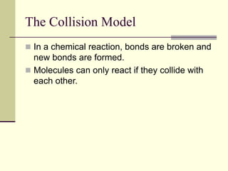 The Collision Model
 In a chemical reaction, bonds are broken and
new bonds are formed.
 Molecules can only react if they collide with
each other.
 