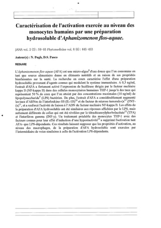 Caractérisation de l'activation exercée au niveau des
monocytes humains par une préparation
hydrosoluble d'Aphanizomenon flos-aquae.
JANA vol. 2 (3) : 59 -65 Phytomedicine vol. 8 (6) : 445 -453
Auteur(s) : N. Pugh, D.S. Pasco
RESUME
L'Aphanizomenon flos-aquae (AFA) est une micro-algue8 d'eau douce que l'on consomme en
tant que source alimentaire dense en éléments nutritifs et en raison de ses propriétés
bienfaisantes sur la santé. La recherche en cours caractérise l'effet d'une préparation
hydrosoluble provenant d'agents connus qui modulent le système immunitaire. A 0,5 ng/ml,
l'extrait d'AFA a fortement activé l'expression de luciférase dirigée par le facteur nucléaire
kappa B (NF-kappa B) dans des cellules monocytaires humaines THP-1 jusqu'à des taux qui
représentent 50 % de ceux que l'on atteint par des concentrations maximales (10 ng/ml) de
lipopolysaccharide9 (LPS) bactérien. De plus, l'extrait d'AFA a considérablement augmenté
les taux d'ARNm de l'interleukine-1B (IL-1B) 1° et du facteur de nécrose tumorale-(x 11 (FNT-
(x)11, et a renforcé l'activité de liaison à l'ADN du facteur nucléaire NF-kappa B. Les effets de
la préparation d'AFA hydrosoluble ont été similaires aux réponses affichées par le LPS, mais
nettement différents de celles qui ont été révélées par le tétradécanoylphorbolacétate 12 (TPA)
s et l'interféron gamma (INF-y). Un traitement préalable des monocytes THP-1 avec des
facteurs connus pour leur effet d'induction d'une hyporéactivité 13 a supprimé l'activation tant
AFA- que LPS-dépendante. Ces résultats laissent supposer que les propriétés d'activation, au
niveau des macrophages, de la préparation d'AFA hydrosoluble sont exercées par
l'intermédiaire de voies similaires à celle de l'activation LPS-dépendante.
 