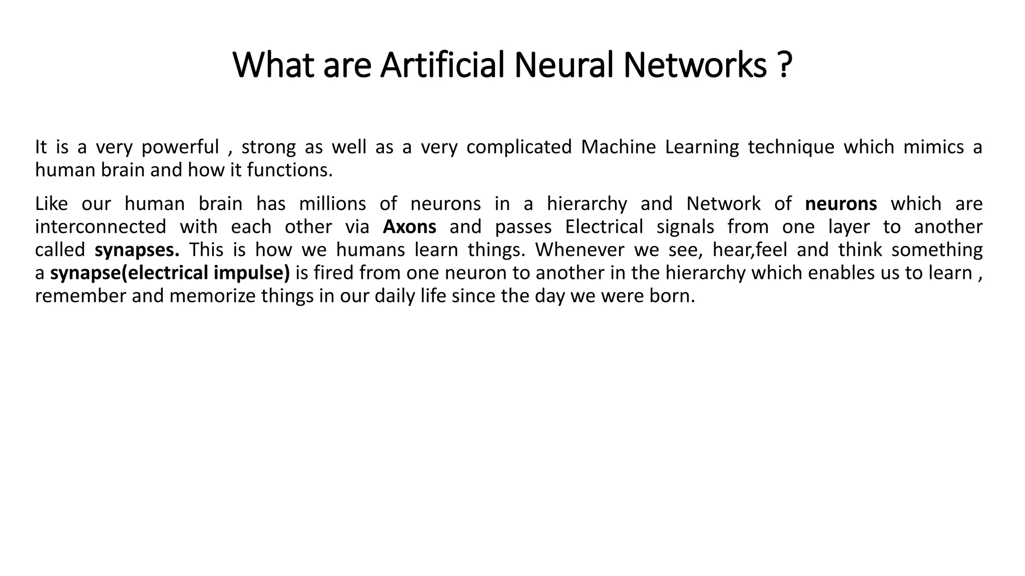 What are Artificial Neural Networks ?
It is a very powerful , strong as well as a very complicated Machine Learning technique which mimics a
human brain and how it functions.
Like our human brain has millions of neurons in a hierarchy and Network of neurons which are
interconnected with each other via Axons and passes Electrical signals from one layer to another
called synapses. This is how we humans learn things. Whenever we see, hear,feel and think something
a synapse(electrical impulse) is fired from one neuron to another in the hierarchy which enables us to learn ,
remember and memorize things in our daily life since the day we were born.
 