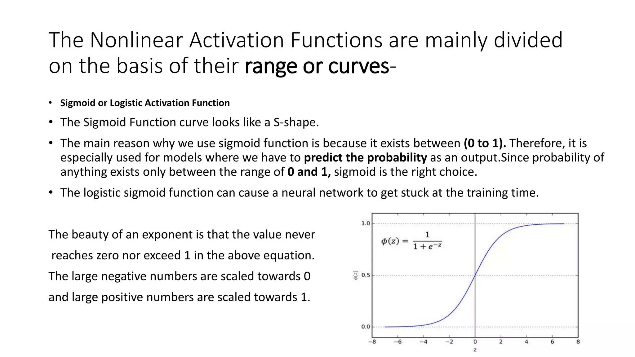 The Nonlinear Activation Functions are mainly divided
on the basis of their range or curves-
• Sigmoid or Logistic Activation Function
• The Sigmoid Function curve looks like a S-shape.
• The main reason why we use sigmoid function is because it exists between (0 to 1). Therefore, it is
especially used for models where we have to predict the probability as an output.Since probability of
anything exists only between the range of 0 and 1, sigmoid is the right choice.
• The logistic sigmoid function can cause a neural network to get stuck at the training time.
The beauty of an exponent is that the value never
reaches zero nor exceed 1 in the above equation.
The large negative numbers are scaled towards 0
and large positive numbers are scaled towards 1.
 
