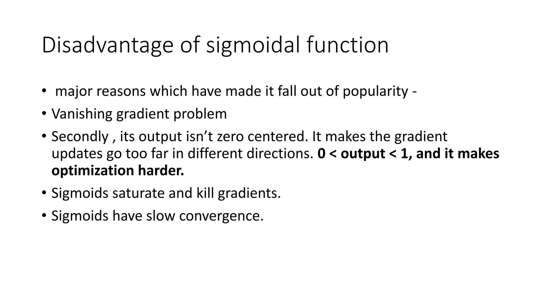 Disadvantage of sigmoidal function
• major reasons which have made it fall out of popularity -
• Vanishing gradient problem
• Secondly , its output isn’t zero centered. It makes the gradient
updates go too far in different directions. 0 < output < 1, and it makes
optimization harder.
• Sigmoids saturate and kill gradients.
• Sigmoids have slow convergence.
 