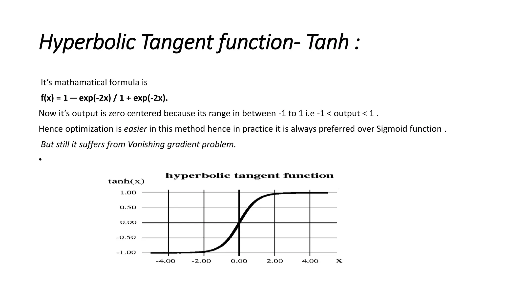 Hyperbolic Tangent function- Tanh :
It’s mathamatical formula is
f(x) = 1 —exp(-2x) / 1 + exp(-2x).
Now it’s output is zero centered because its range in between -1 to 1 i.e -1 < output < 1 .
Hence optimization is easier in this method hence in practice it is always preferred over Sigmoid function .
But still it suffers from Vanishing gradient problem.
•
 