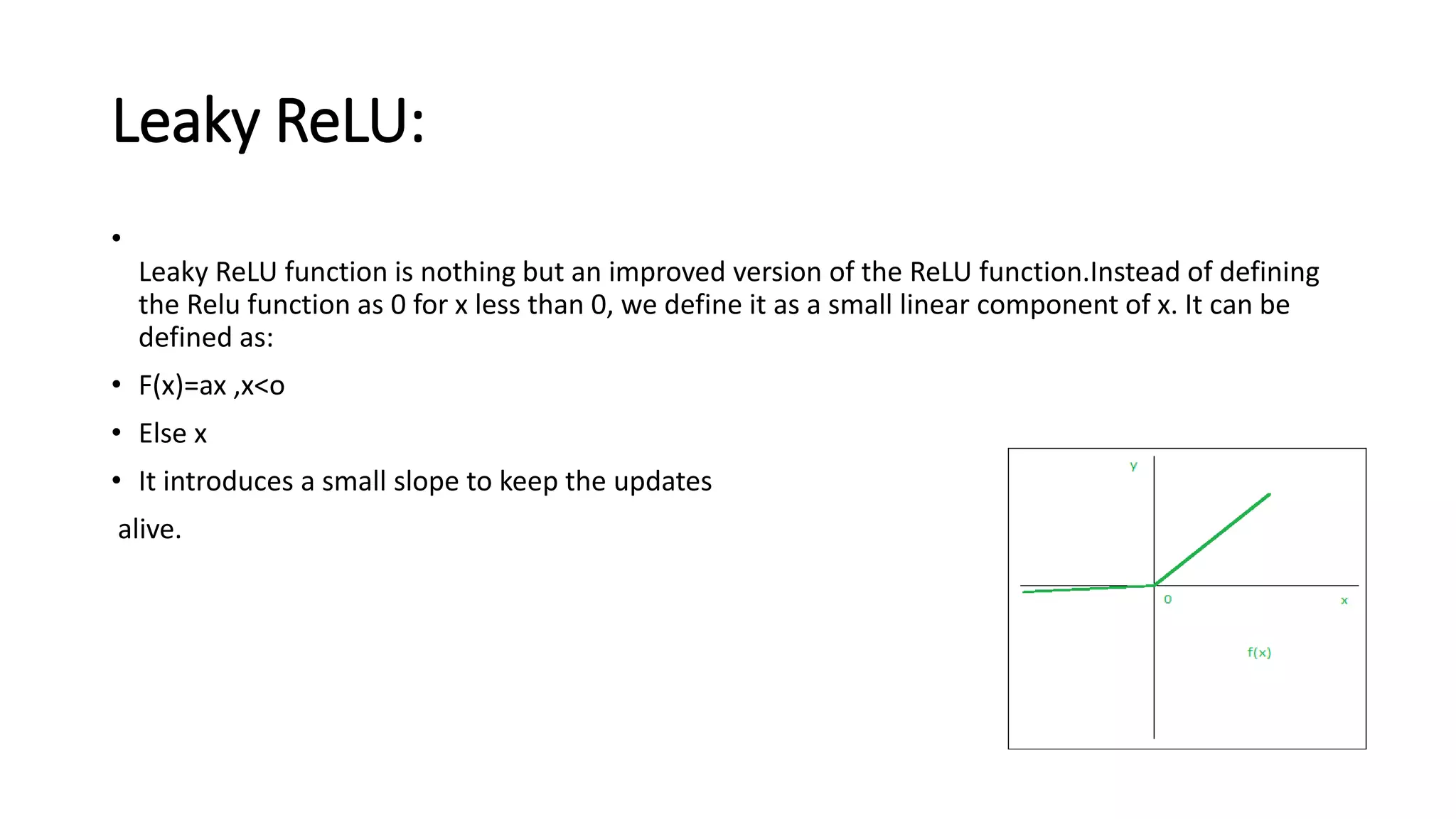 Leaky ReLU:
•
Leaky ReLU function is nothing but an improved version of the ReLU function.Instead of defining
the Relu function as 0 for x less than 0, we define it as a small linear component of x. It can be
defined as:
• F(x)=ax ,x<o
• Else x
• It introduces a small slope to keep the updates
alive.
 
