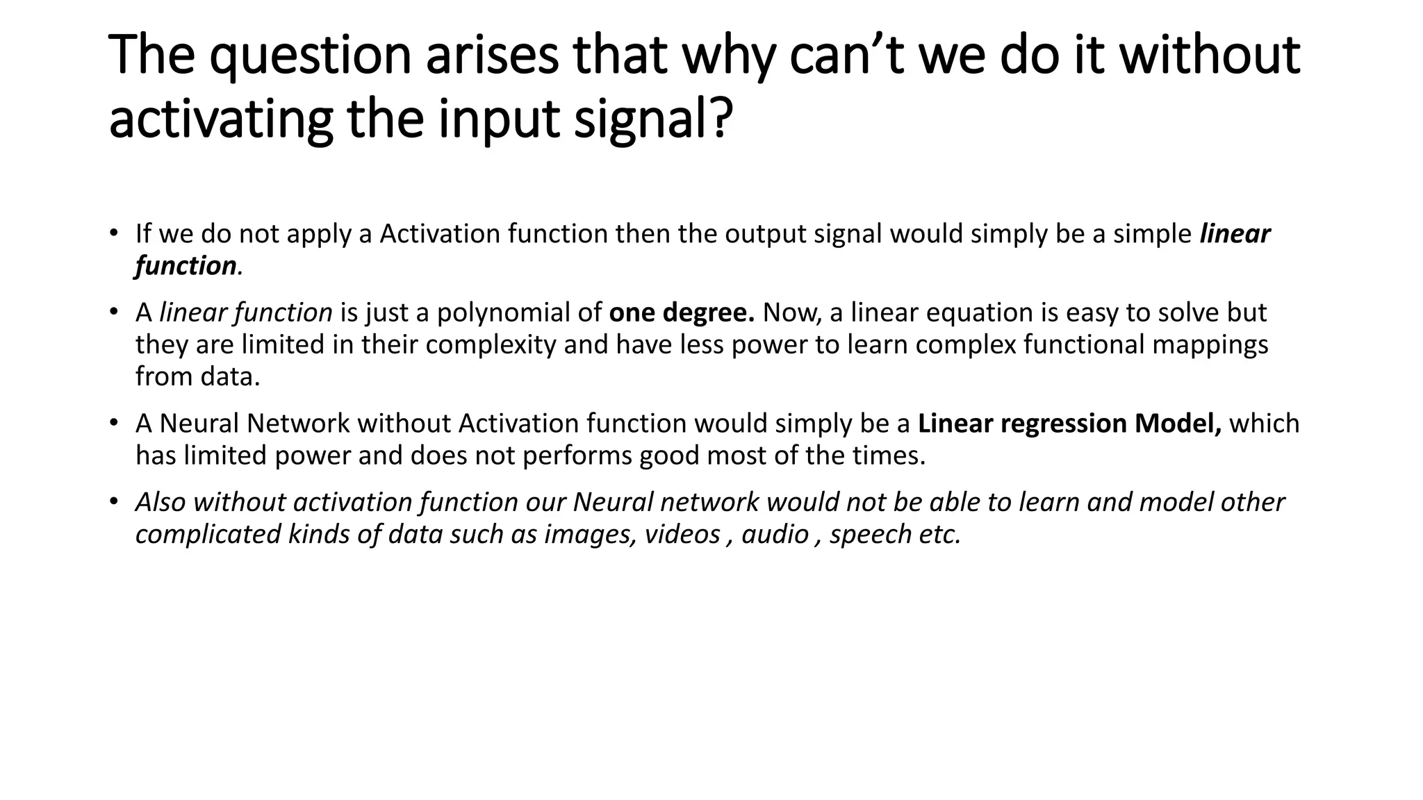 The question arises that why can’t we do it without
activating the input signal?
• If we do not apply a Activation function then the output signal would simply be a simple linear
function.
• A linear function is just a polynomial of one degree. Now, a linear equation is easy to solve but
they are limited in their complexity and have less power to learn complex functional mappings
from data.
• A Neural Network without Activation function would simply be a Linear regression Model, which
has limited power and does not performs good most of the times.
• Also without activation function our Neural network would not be able to learn and model other
complicated kinds of data such as images, videos , audio , speech etc.
 