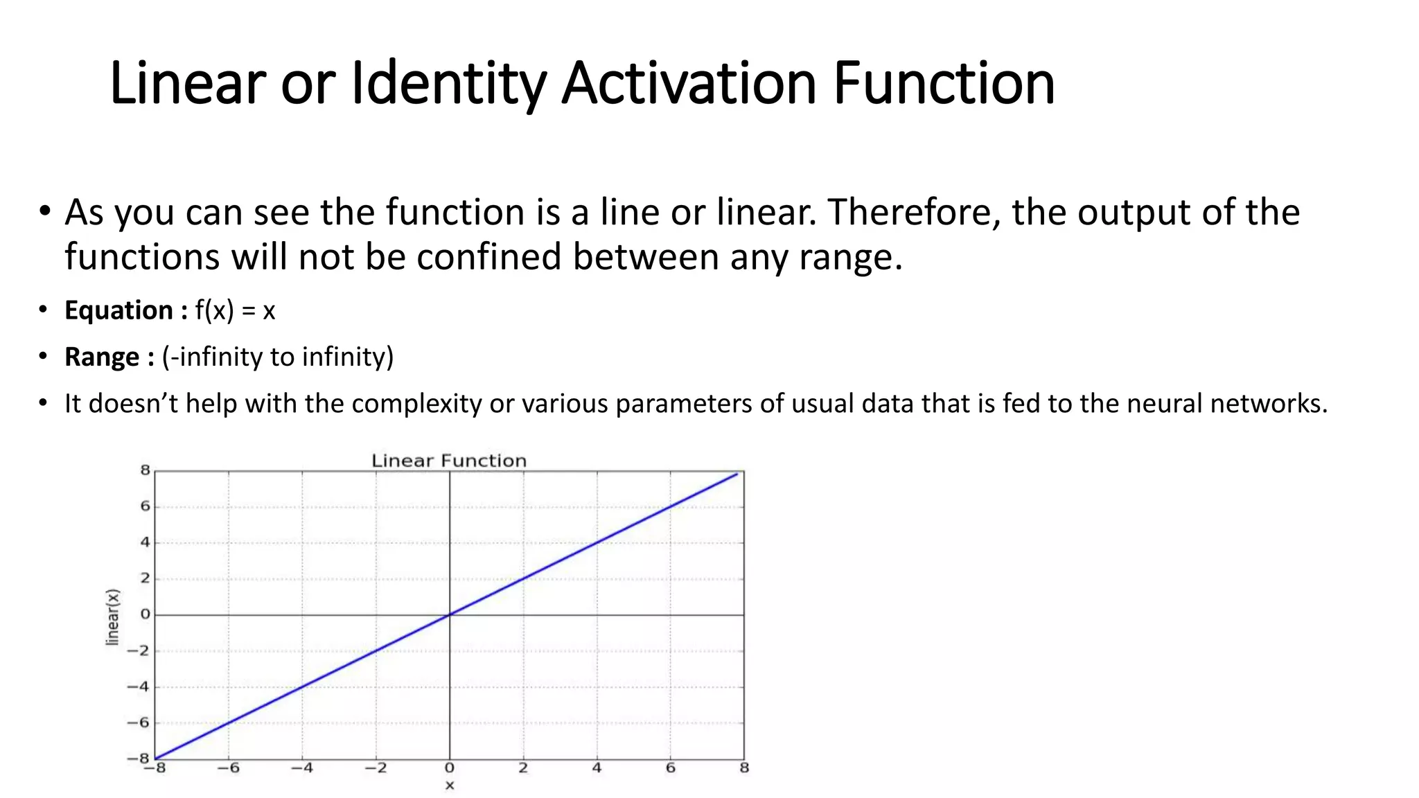 Linear or Identity Activation Function
• As you can see the function is a line or linear. Therefore, the output of the
functions will not be confined between any range.
• Equation : f(x) = x
• Range : (-infinity to infinity)
• It doesn’t help with the complexity or various parameters of usual data that is fed to the neural networks.
 