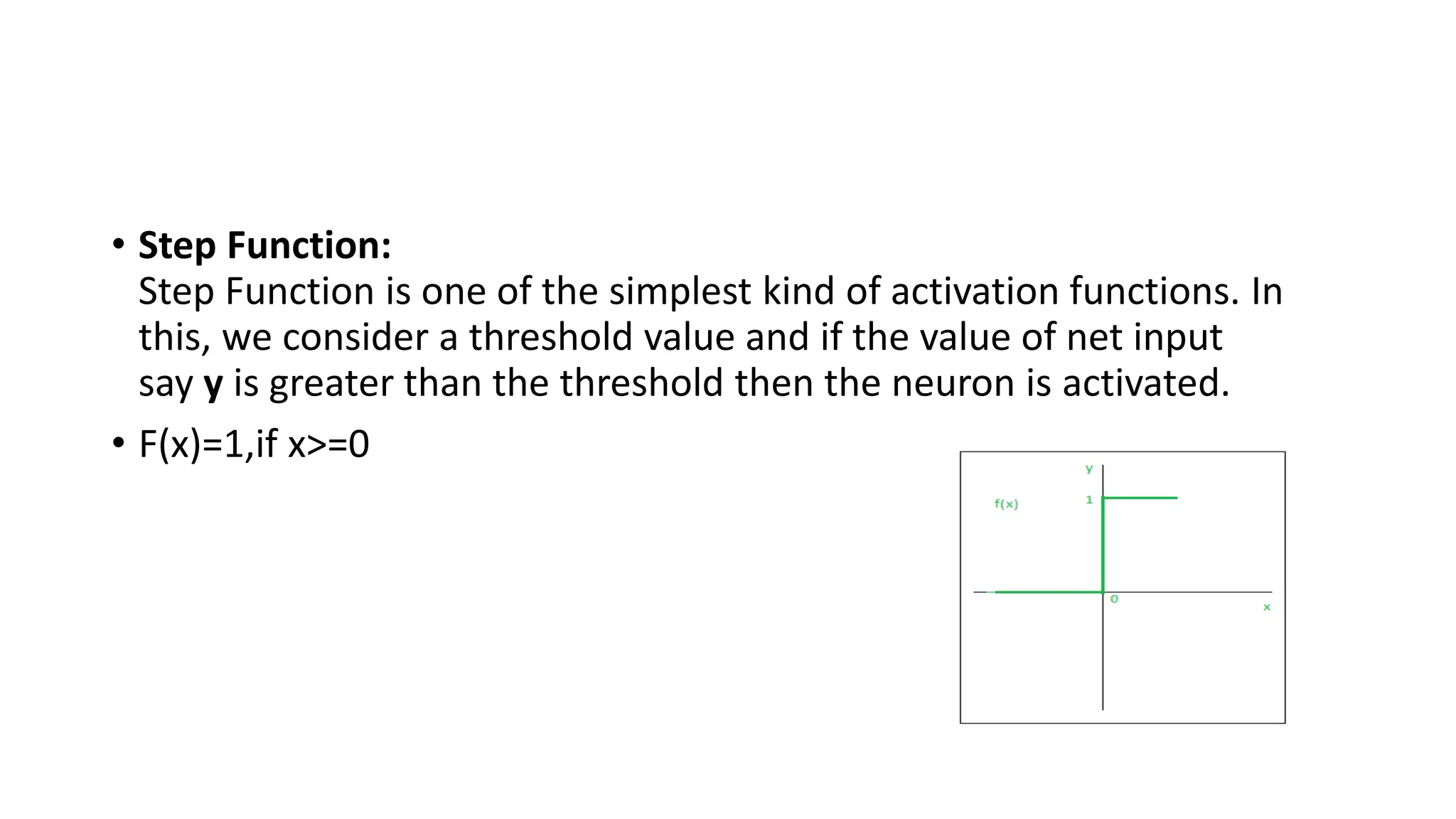 • Step Function:
Step Function is one of the simplest kind of activation functions. In
this, we consider a threshold value and if the value of net input
say y is greater than the threshold then the neuron is activated.
• F(x)=1,if x>=0
 