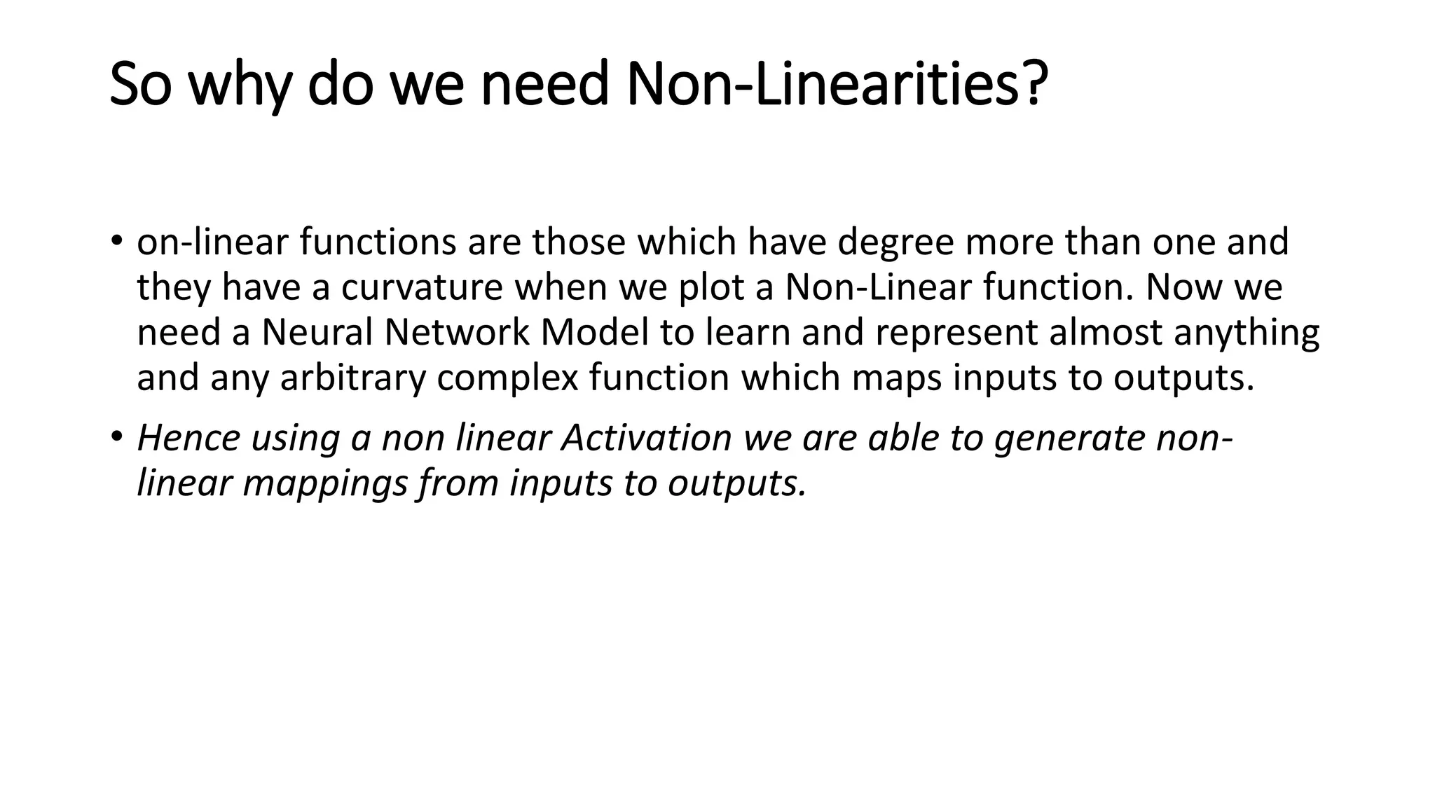 So why do we need Non-Linearities?
• on-linear functions are those which have degree more than one and
they have a curvature when we plot a Non-Linear function. Now we
need a Neural Network Model to learn and represent almost anything
and any arbitrary complex function which maps inputs to outputs.
• Hence using a non linear Activation we are able to generate non-
linear mappings from inputs to outputs.
 