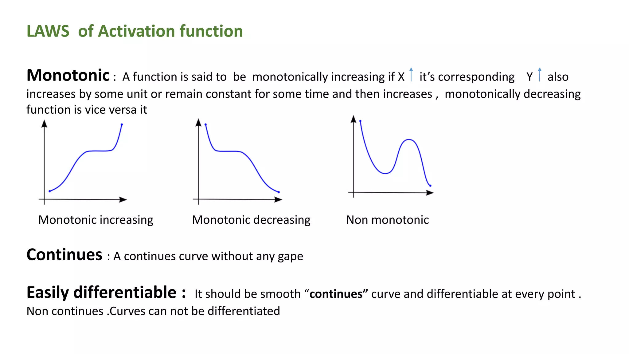 LAWS of Activation function
Monotonic : A function is said to be monotonically increasing if X it’s corresponding Y also
increases by some unit or remain constant for some time and then increases , monotonically decreasing
function is vice versa it
Monotonic increasing Monotonic decreasing Non monotonic
Continues : A continues curve without any gape
Easily differentiable : It should be smooth “continues” curve and differentiable at every point .
Non continues .Curves can not be differentiated
 