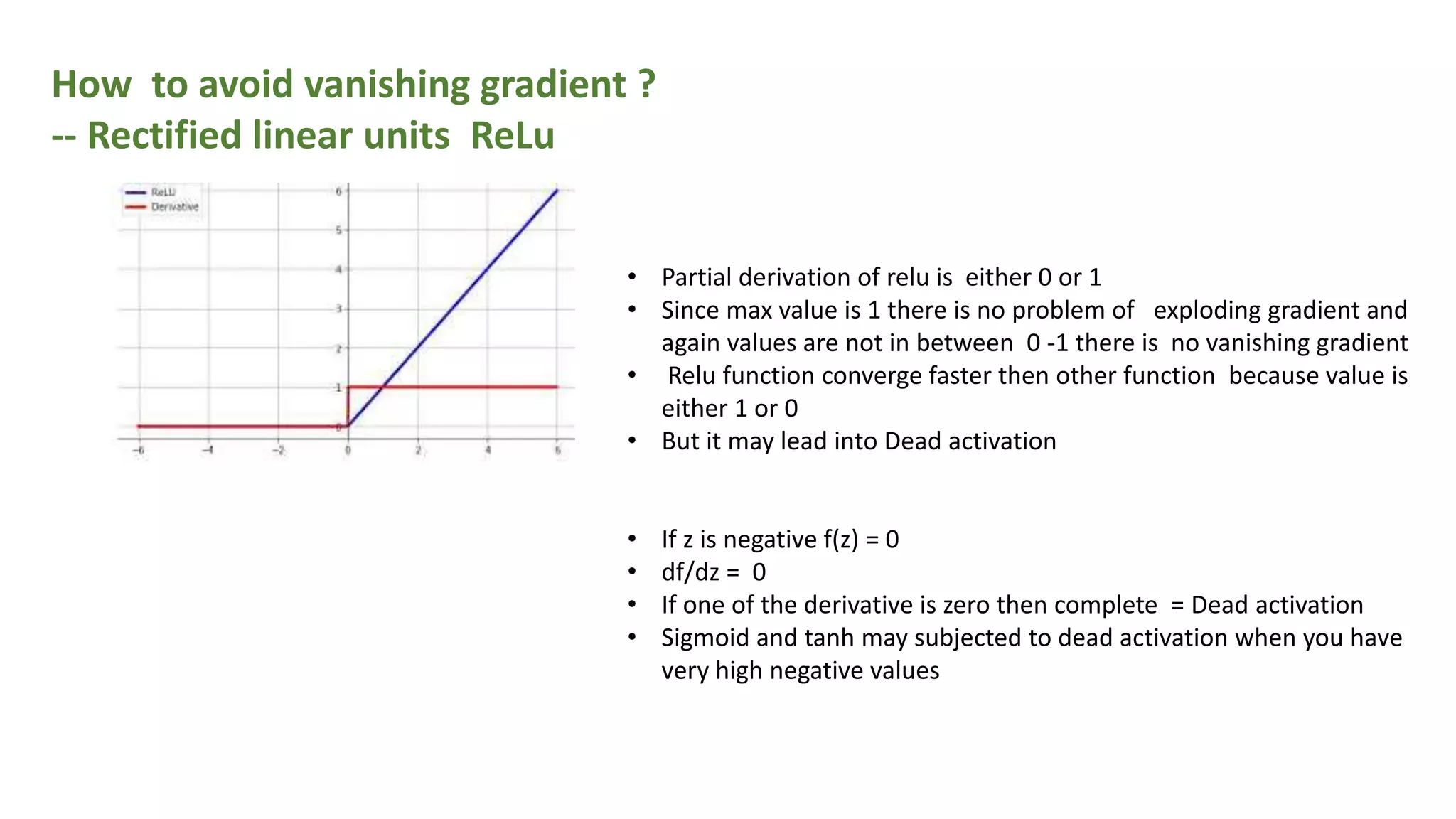 How to avoid vanishing gradient ?
-- Rectified linear units ReLu
• Partial derivation of relu is either 0 or 1
• Since max value is 1 there is no problem of exploding gradient and
again values are not in between 0 -1 there is no vanishing gradient
• Relu function converge faster then other function because value is
either 1 or 0
• But it may lead into Dead activation
• If z is negative f(z) = 0
• df/dz = 0
• If one of the derivative is zero then complete = Dead activation
• Sigmoid and tanh may subjected to dead activation when you have
very high negative values
 
