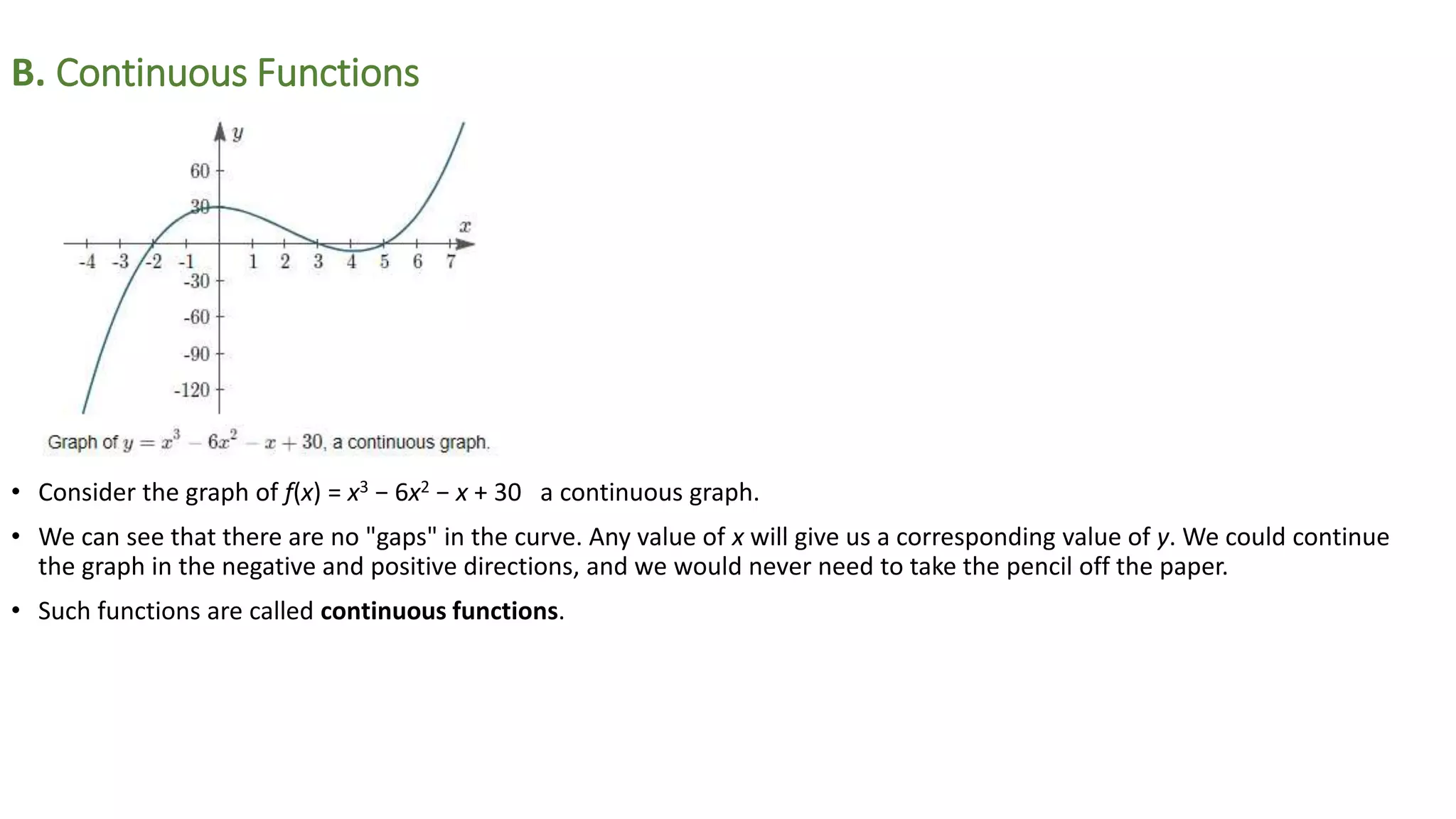 B. Continuous Functions
• Consider the graph of f(x) = x3 − 6x2 − x + 30 a continuous graph.
• We can see that there are no "gaps" in the curve. Any value of x will give us a corresponding value of y. We could continue
the graph in the negative and positive directions, and we would never need to take the pencil off the paper.
• Such functions are called continuous functions.
 