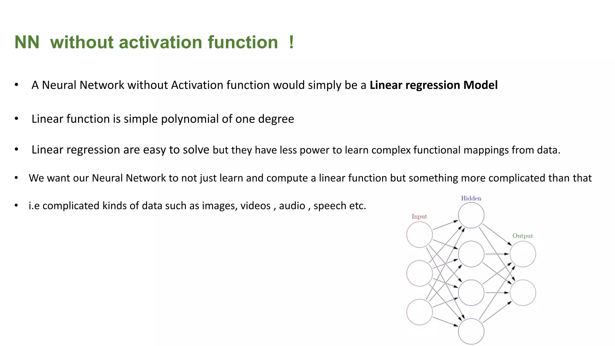 NN without activation function !
• A Neural Network without Activation function would simply be a Linear regression Model
• Linear function is simple polynomial of one degree
• Linear regression are easy to solve but they have less power to learn complex functional mappings from data.
• We want our Neural Network to not just learn and compute a linear function but something more complicated than that
• i.e complicated kinds of data such as images, videos , audio , speech etc.
 