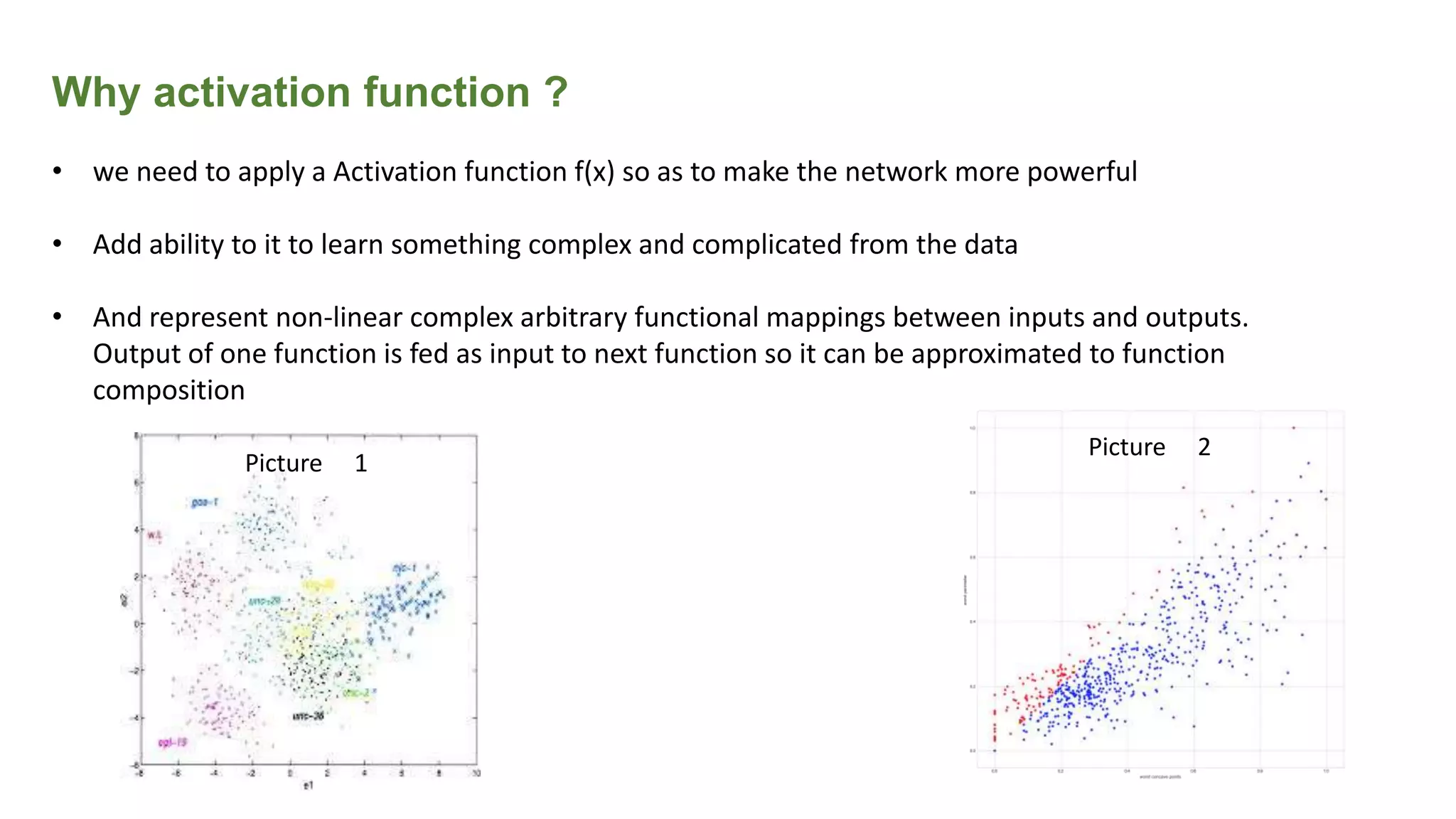 Why activation function ?
• we need to apply a Activation function f(x) so as to make the network more powerful
• Add ability to it to learn something complex and complicated from the data
• And represent non-linear complex arbitrary functional mappings between inputs and outputs.
Output of one function is fed as input to next function so it can be approximated to function
composition
Picture 1
Picture 2
 
