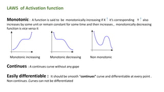 LAWS of Activation function
Monotonic : A function is said to be monotonically increasing if X it’s corresponding Y also
increases by some unit or remain constant for some time and then increases , monotonically decreasing
function is vice versa it
Monotonic increasing Monotonic decreasing Non monotonic
Continues : A continues curve without any gape
Easily differentiable : It should be smooth “continues” curve and differentiable at every point .
Non continues .Curves can not be differentiated
 