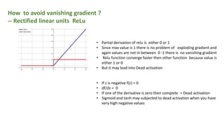 How to avoid vanishing gradient ?
-- Rectified linear units ReLu
• Partial derivation of relu is either 0 or 1
• Since max value is 1 there is no problem of exploding gradient and
again values are not in between 0 -1 there is no vanishing gradient
• Relu function converge faster then other function because value is
either 1 or 0
• But it may lead into Dead activation
• If z is negative f(z) = 0
• df/dz = 0
• If one of the derivative is zero then complete = Dead activation
• Sigmoid and tanh may subjected to dead activation when you have
very high negative values
 