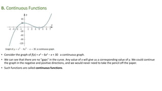 B. Continuous Functions
• Consider the graph of f(x) = x3 − 6x2 − x + 30 a continuous graph.
• We can see that there are no "gaps" in the curve. Any value of x will give us a corresponding value of y. We could continue
the graph in the negative and positive directions, and we would never need to take the pencil off the paper.
• Such functions are called continuous functions.
 