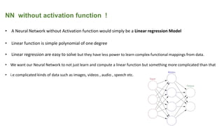 NN without activation function !
• A Neural Network without Activation function would simply be a Linear regression Model
• Linear function is simple polynomial of one degree
• Linear regression are easy to solve but they have less power to learn complex functional mappings from data.
• We want our Neural Network to not just learn and compute a linear function but something more complicated than that
• i.e complicated kinds of data such as images, videos , audio , speech etc.
 