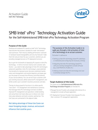 Activation Guide
Intel® vPro™ Technology




SMB Intel® vPro™ Technology Activation Guide
for the Self-Administered SMB Intel vPro Technology Activation Program


Purpose of this Guide
Desktop and notebook PCs based on Intel® vPro™ technology              The purpose of this Activation Guide is to
have become the business standard for small- and medium-               walk you through a full activation of Intel
size businesses. Their industry-leading performance1 and built-        vPro technology at an actual customer.
in, hardware-based manageability and security features2 make          “Activation” is defined as:
them the natural choice for your customers, whether you are
providing managed services or PC deployment services.                  • Setting up Intel vPro technology-based PCs (desktops
                                                                         or notebooks) and configuring the necessary settings
But to get the full benefit of deploying PCs based on Intel vPro
                                                                       • Integrating the Intel vPro technology-based PCs
technology – in terms of service revenue and customer satis-
                                                                         with your existing management console software
faction – you need to take advantage of Intel vPro technology’s
                                                                         (e.g., Level Platforms, N-able, etc.)
advanced capabilities. Intel vPro technology’s unprecedented
functionality for improved asset discovery, optimized mainte-          • Utilizing at least one Intel vPro technology Use Case
nance and management, and remote diagnosis and repair give               to remotely manage the PCs
you the power to increase the efficiency and effectiveness
of your service delivery. You can service more customers with
your existing resources, deliver advanced PC management, and
better protect your customer’s business processes and data.        Target Audience of this Guide
                                                                   This guide and the Self-Administered SMB Intel vPro
The key to these powerful functions is to utilize specific
                                                                   Technology Activation Program are intended for:
“Use Cases” – PC management and maintenance scenarios
that leverage Intel vPro technology functions to deliver           • Managed Service Providers who already hold a license for a
improved PC management and operations. Understanding                management console software application
and using these Use Cases allow you to reduce cost, maxi-
                                                                   • PC Deployment Services Providers that integrate PCs into
mize value delivered, and build customer satisfaction. The
                                                                    their customers’ PC management applications
Use Cases are summarized in the adjacent table.


Not taking advantage of these Use Cases can
mean foregoing margin, revenue, and account
influence that could be yours.
 
