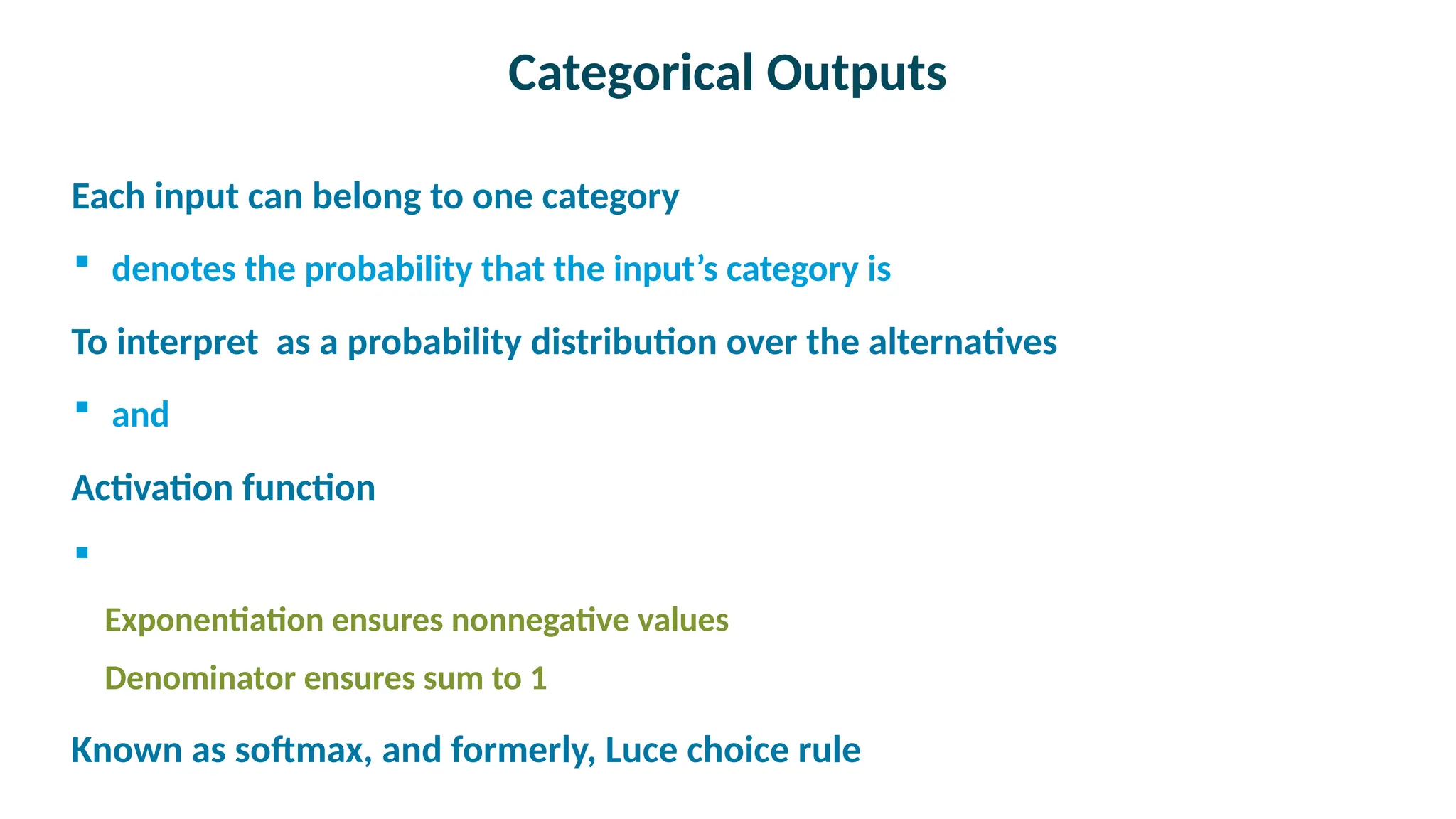 Categorical Outputs

Each input can belong to one category
 denotes the probability that the input’s category is

To interpret as a probability distribution over the alternatives
 and

Activation function

Exponentiation ensures nonnegative values
Denominator ensures sum to 1

Known as softmax, and formerly, Luce choice rule
 