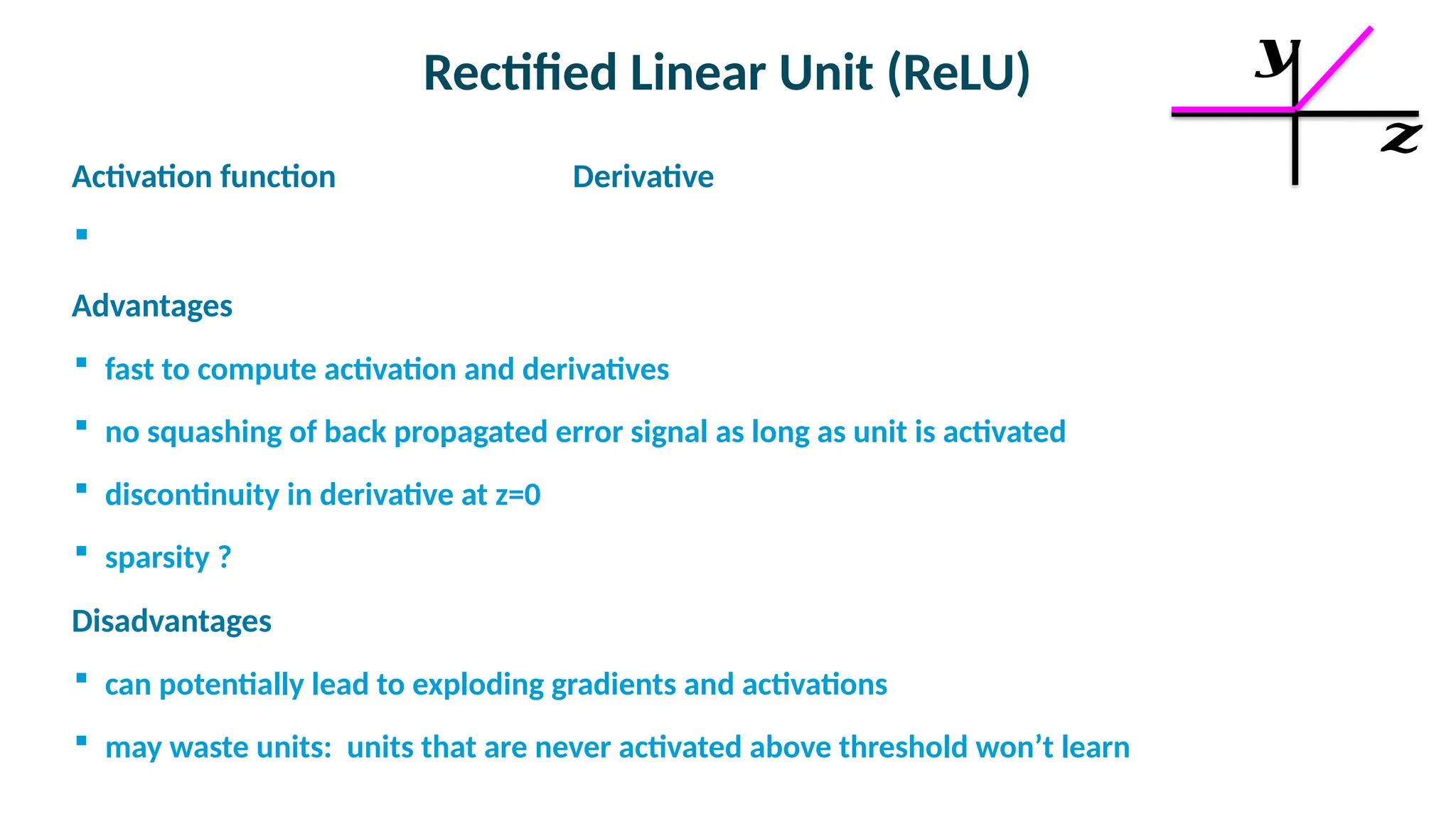 Rectified Linear Unit (ReLU)

Activation function Derivative


Advantages
 fast to compute activation and derivatives
 no squashing of back propagated error signal as long as unit is activated
 discontinuity in derivative at z=0
 sparsity ?

Disadvantages
 can potentially lead to exploding gradients and activations
 may waste units: units that are never activated above threshold won’t learn
𝒛
𝒚
 