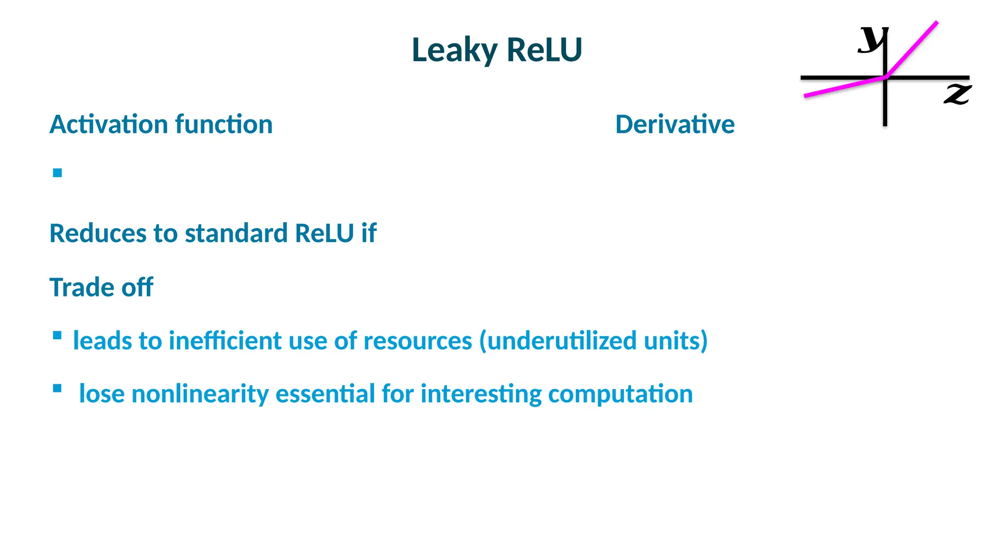 Leaky ReLU

Activation function Derivative


Reduces to standard ReLU if

Trade off
 leads to inefficient use of resources (underutilized units)
 lose nonlinearity essential for interesting computation
𝒛
𝒚
 