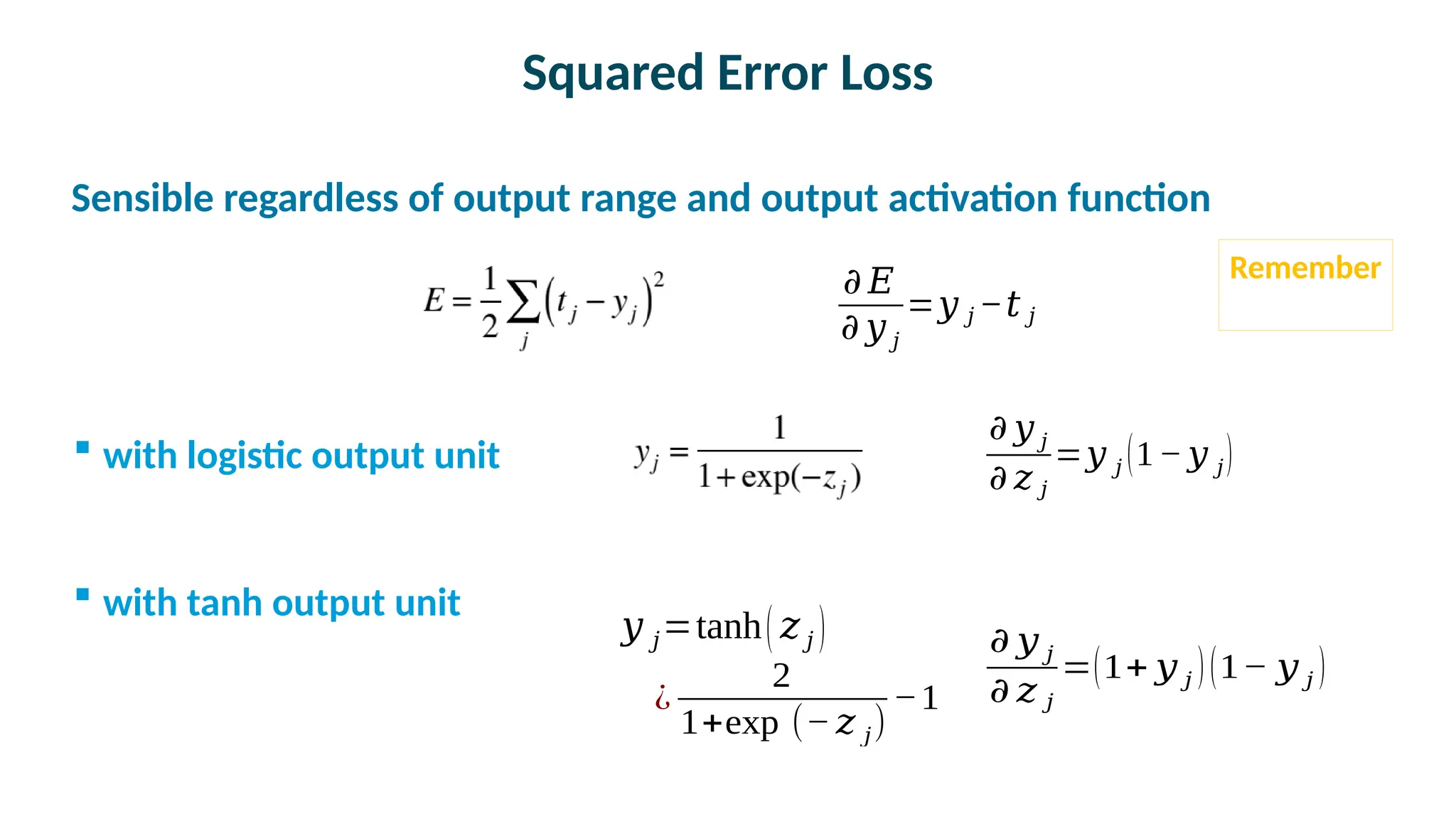 Squared Error Loss

Sensible regardless of output range and output activation function
 with logistic output unit
 with tanh output unit
𝜕 𝑦 𝑗
𝜕 𝑧 𝑗
=𝑦 𝑗 (1−𝑦 𝑗)
𝜕 𝑦 𝑗
𝜕 𝑧 𝑗
=(1+ 𝑦 𝑗 )(1− 𝑦 𝑗 )
𝑦 𝑗=tanh( 𝑧 𝑗 )
¿
2
1+exp ⁡(−𝑧 𝑗)
−1
𝜕 𝐸
𝜕 𝑦 𝑗
=𝑦 𝑗 −𝑡 𝑗
Remember
 