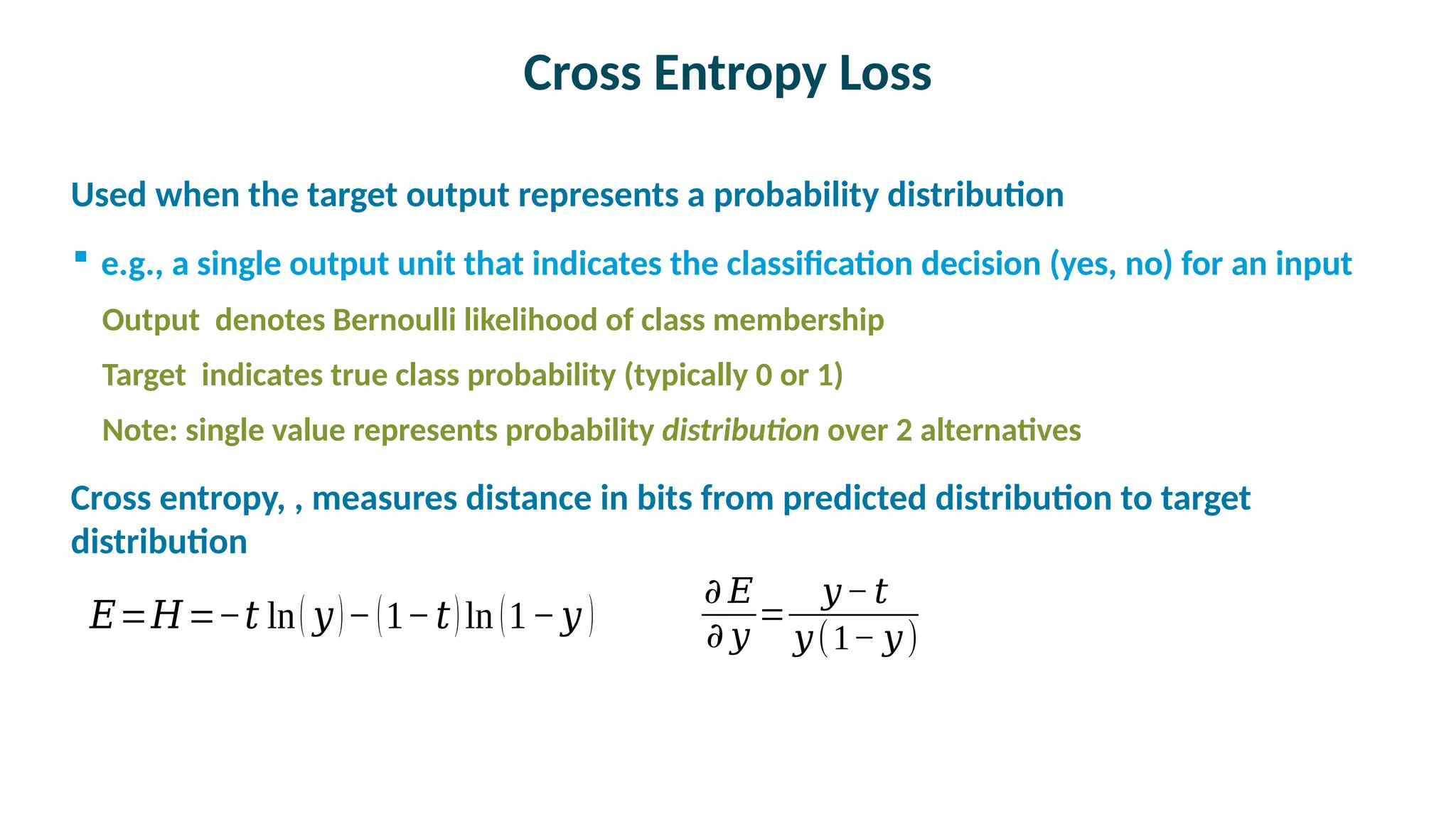 Cross Entropy Loss

Used when the target output represents a probability distribution
 e.g., a single output unit that indicates the classification decision (yes, no) for an input
Output denotes Bernoulli likelihood of class membership
Target indicates true class probability (typically 0 or 1)
Note: single value represents probability distribution over 2 alternatives

Cross entropy, , measures distance in bits from predicted distribution to target
distribution
𝐸=𝐻=−𝑡 ln( 𝑦)−(1−𝑡)ln (1−𝑦 )
𝜕 𝐸
𝜕 𝑦
=
𝑦−𝑡
𝑦(1− 𝑦)
 