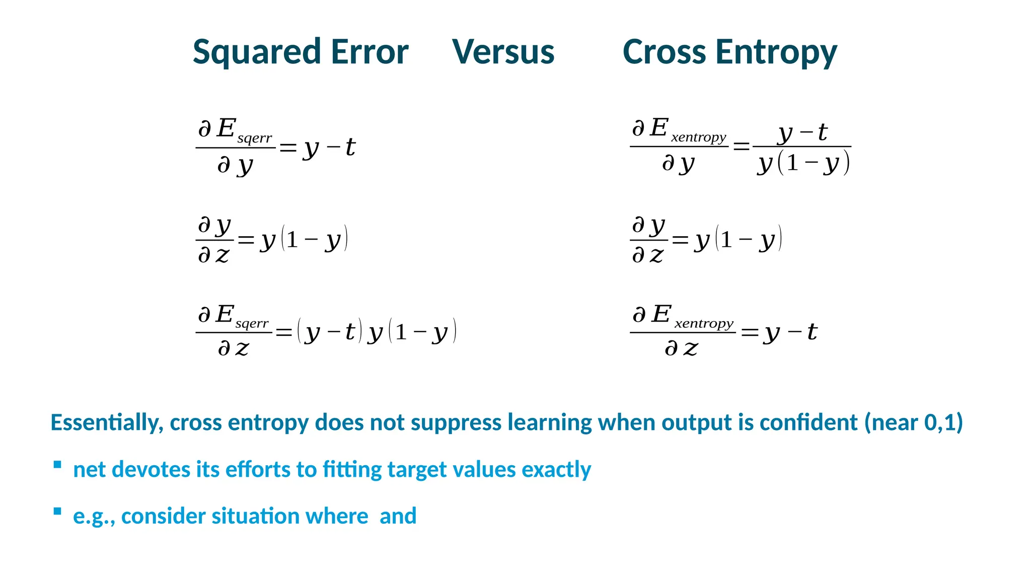 Squared Error Versus Cross Entropy
𝜕 𝐸sqerr
𝜕 𝑧
=( 𝑦 −𝑡) 𝑦 (1− 𝑦 )
𝜕 𝐸xentropy
𝜕 𝑧
=𝑦 −𝑡
𝜕 𝐸xentropy
𝜕 𝑦
=
𝑦 −𝑡
𝑦(1− 𝑦)
𝜕 𝐸sqerr
𝜕 𝑦
= 𝑦 −𝑡
𝜕 𝑦
𝜕 𝑧
= 𝑦 (1− 𝑦)
𝜕 𝑦
𝜕 𝑧
= 𝑦 (1− 𝑦)

Essentially, cross entropy does not suppress learning when output is confident (near 0,1)
 net devotes its efforts to fitting target values exactly
 e.g., consider situation where and
 