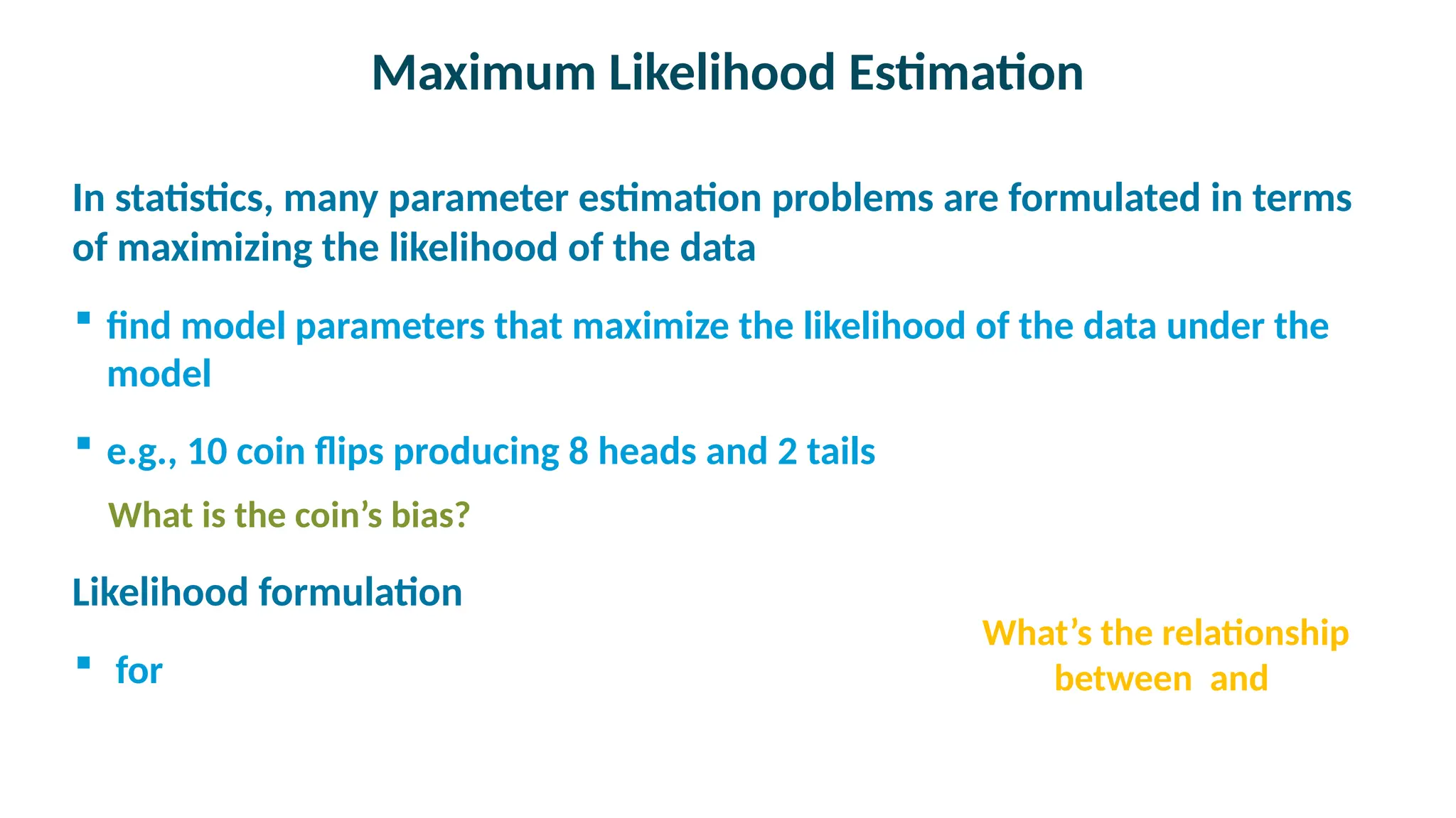 Maximum Likelihood Estimation

In statistics, many parameter estimation problems are formulated in terms
of maximizing the likelihood of the data
 find model parameters that maximize the likelihood of the data under the
model
 e.g., 10 coin flips producing 8 heads and 2 tails
What is the coin’s bias?

Likelihood formulation
 for
What’s the relationship
between and
 