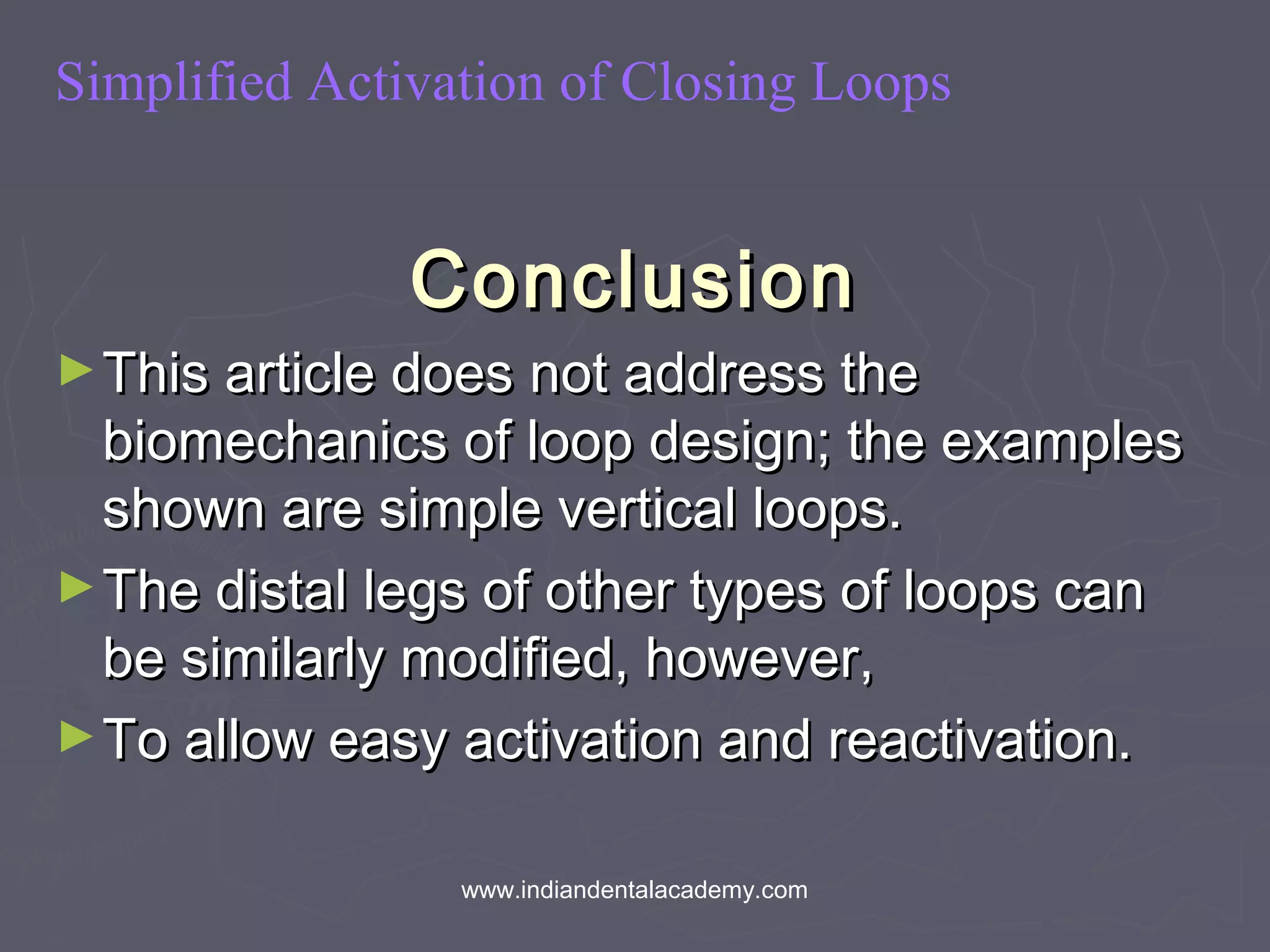 Simplified Activation of Closing Loops
ConclusionConclusion
►This article does not address theThis article does not address the
biomechanics of loop design; the examplesbiomechanics of loop design; the examples
shown are simple vertical loops.shown are simple vertical loops.
►The distal legs of other types of loops canThe distal legs of other types of loops can
be similarly modified, however,be similarly modified, however,
►To allow easy activation and reactivation.To allow easy activation and reactivation.
www.indiandentalacademy.com
 