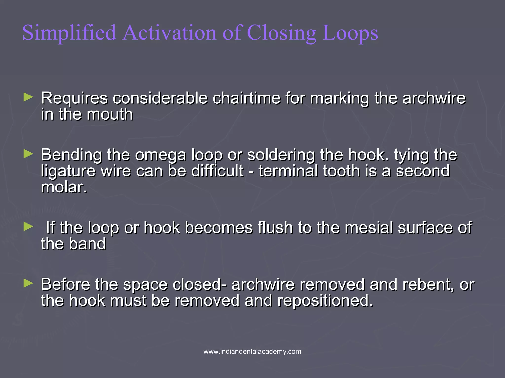 Simplified Activation of Closing Loops
► Requires considerable chairtime for marking the archwireRequires considerable chairtime for marking the archwire
in the mouthin the mouth
► Bending the omega loop or soldering the hook. tying theBending the omega loop or soldering the hook. tying the
ligature wire can be difficult - terminal tooth is a secondligature wire can be difficult - terminal tooth is a second
molar.molar.
► If the loop or hook becomes flush to the mesial surface ofIf the loop or hook becomes flush to the mesial surface of
the bandthe band
► Before the space closed- archwire removed and rebent, orBefore the space closed- archwire removed and rebent, or
the hook must be removed and repositioned.the hook must be removed and repositioned.
www.indiandentalacademy.com
 