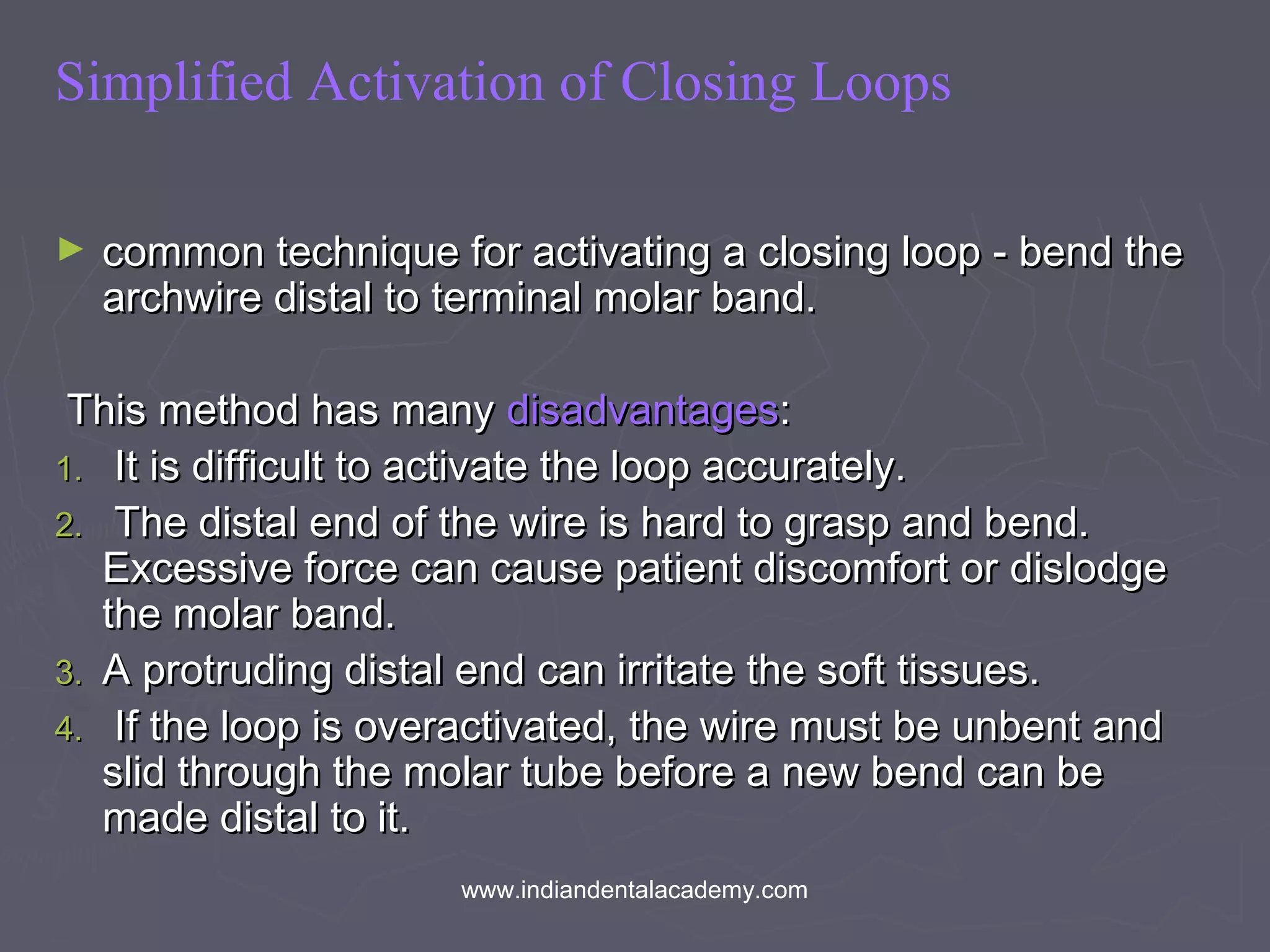 Simplified Activation of Closing Loops
► common technique for activating a closing loop - bend thecommon technique for activating a closing loop - bend the
archwire distal to terminal molar band.archwire distal to terminal molar band.
This method has manyThis method has many disadvantagesdisadvantages::
1.1. It is difficult to activate the loop accurately.It is difficult to activate the loop accurately.
2.2. The distal end of the wire is hard to grasp and bend.The distal end of the wire is hard to grasp and bend.
Excessive force can cause patient discomfort or dislodgeExcessive force can cause patient discomfort or dislodge
the molar band.the molar band.
3.3. A protruding distal end can irritate the soft tissues.A protruding distal end can irritate the soft tissues.
4.4. If the loop is overactivated, the wire must be unbent andIf the loop is overactivated, the wire must be unbent and
slid through the molar tube before a new bend can beslid through the molar tube before a new bend can be
made distal to it.made distal to it.
www.indiandentalacademy.com
 