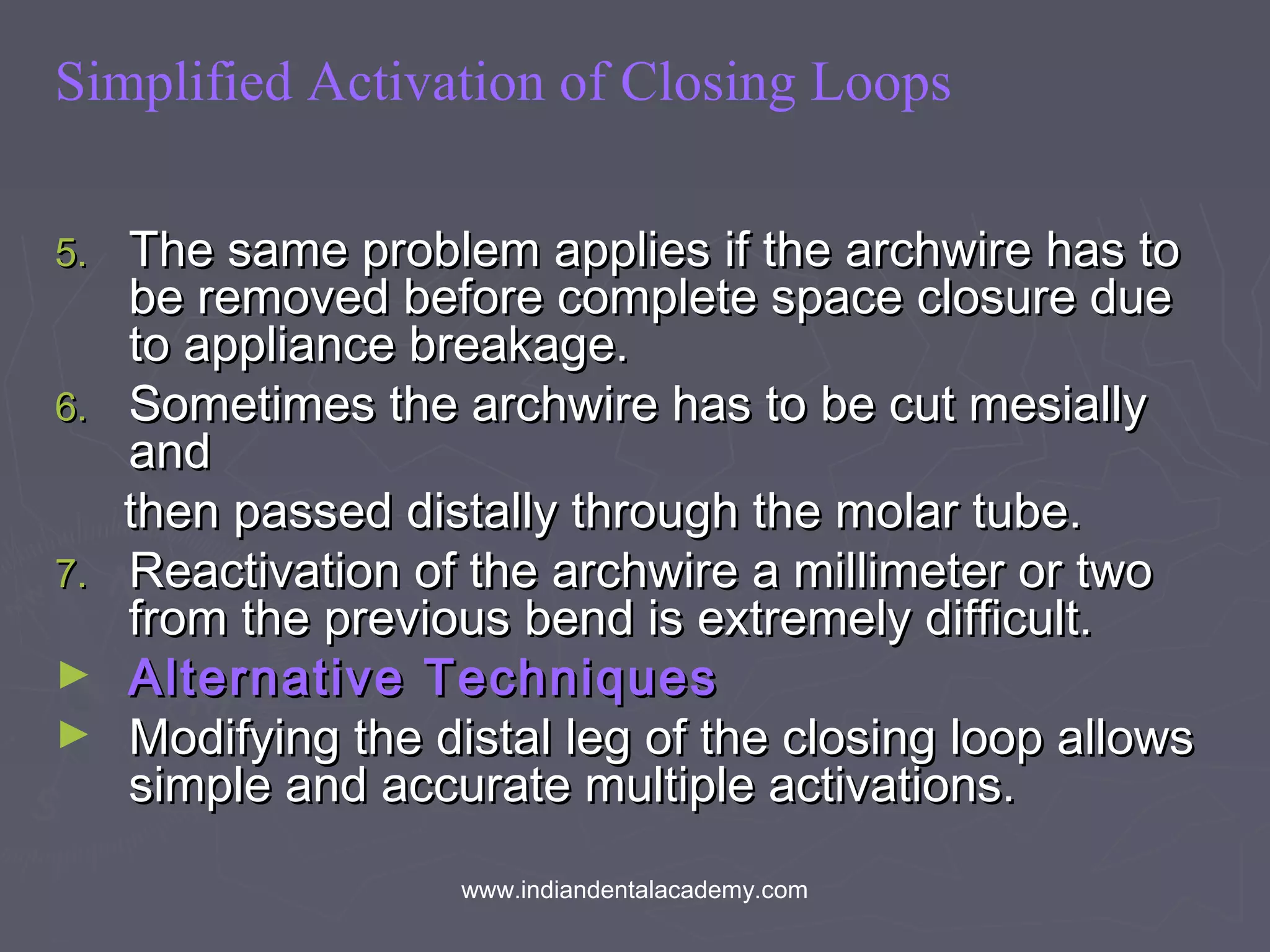 Simplified Activation of Closing Loops
5.5. The same problem applies if the archwire has toThe same problem applies if the archwire has to
be removed before complete space closure duebe removed before complete space closure due
to appliance breakage.to appliance breakage.
6.6. Sometimes the archwire has to be cut mesiallySometimes the archwire has to be cut mesially
andand
then passed distally through the molar tube.then passed distally through the molar tube.
7.7. Reactivation of the archwire a millimeter or twoReactivation of the archwire a millimeter or two
from the previous bend is extremely difficult.from the previous bend is extremely difficult.
► Alternative TechniquesAlternative Techniques
► Modifying the distal leg of the closing loop allowsModifying the distal leg of the closing loop allows
simple and accurate multiple activations.simple and accurate multiple activations.
www.indiandentalacademy.com
 