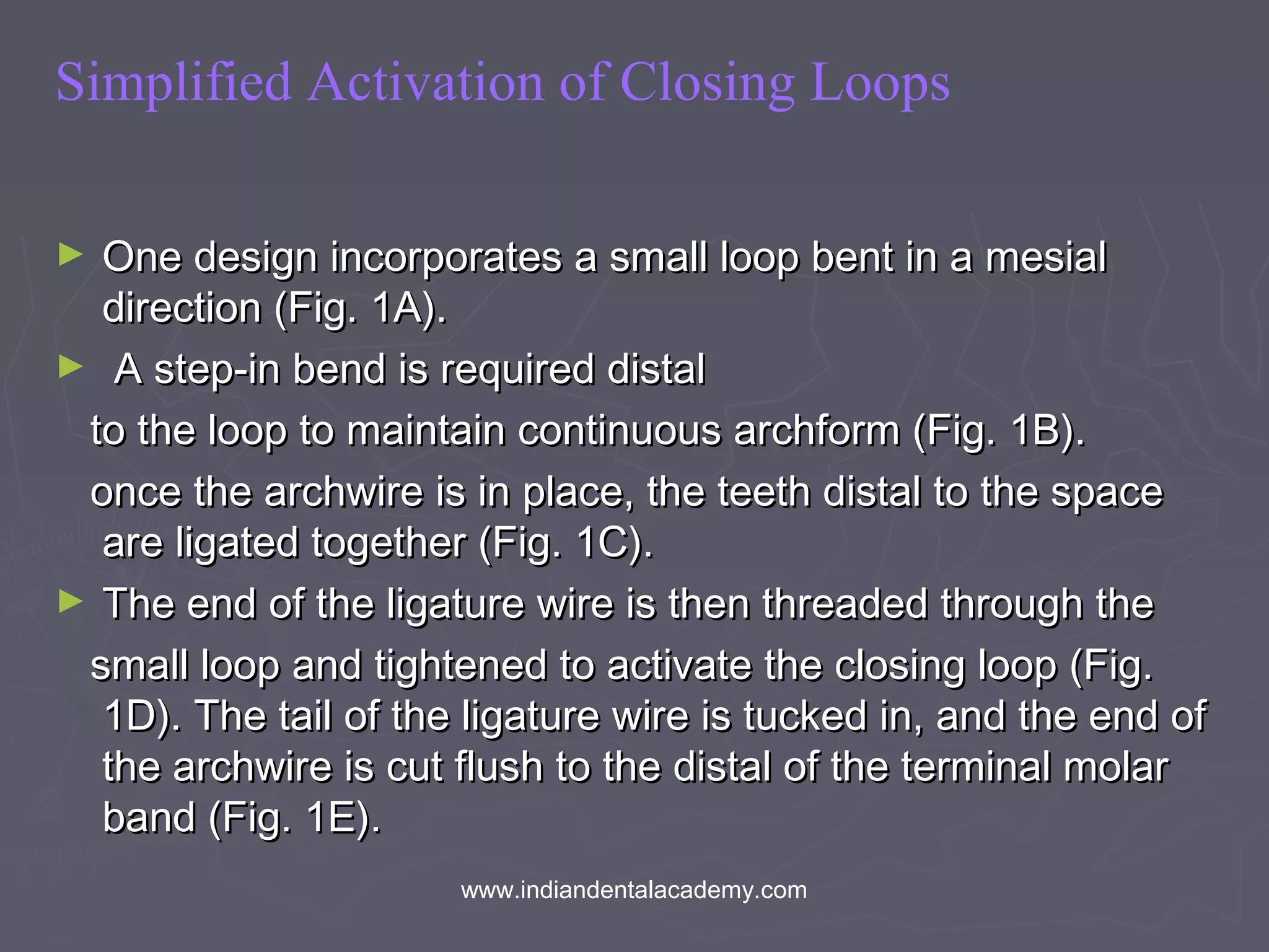 Simplified Activation of Closing Loops
► One design incorporates a small loop bent in a mesialOne design incorporates a small loop bent in a mesial
direction (Fig. 1A).direction (Fig. 1A).
► A step-in bend is required distalA step-in bend is required distal
to the loop to maintain continuous archform (Fig. 1B).to the loop to maintain continuous archform (Fig. 1B).
once the archwire is in place, the teeth distal to the spaceonce the archwire is in place, the teeth distal to the space
are ligated together (Fig. 1C).are ligated together (Fig. 1C).
► The end of the ligature wire is then threaded through theThe end of the ligature wire is then threaded through the
small loop and tightened to activate the closing loop (Fig.small loop and tightened to activate the closing loop (Fig.
1D). The tail of the ligature wire is tucked in, and the end of1D). The tail of the ligature wire is tucked in, and the end of
the archwire is cut flush to the distal of the terminal molarthe archwire is cut flush to the distal of the terminal molar
band (Fig. 1E).band (Fig. 1E).
www.indiandentalacademy.com
 