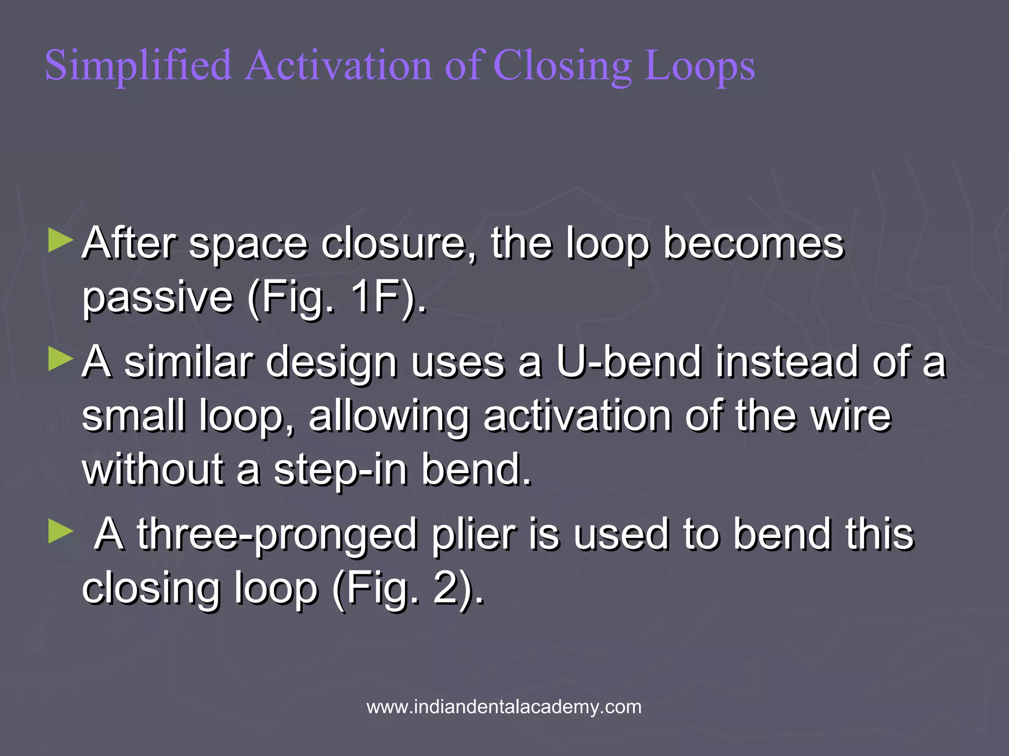 Simplified Activation of Closing Loops
►After space closure, the loop becomesAfter space closure, the loop becomes
passive (Fig. 1F).passive (Fig. 1F).
►A similar design uses a U-bend instead of aA similar design uses a U-bend instead of a
small loop, allowing activation of the wiresmall loop, allowing activation of the wire
without a step-in bend.without a step-in bend.
► A three-pronged plier is used to bend thisA three-pronged plier is used to bend this
closing loop (Fig. 2).closing loop (Fig. 2).
www.indiandentalacademy.com
 