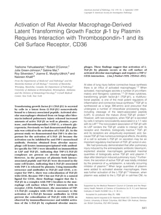 Activation of Rat Alveolar Macrophage-Derived
Latent Transforming Growth Factor ␤-1 by Plasmin
Requires Interaction with Thrombospondin-1 and its
Cell Surface Receptor, CD36
Teshome Yehualaeshet,* Robert O’Connor,†
Julia Green-Johnson,‡
Sabine Mai,‡
Roy Silverstein,¶
Joanne E. Murphy-Ullrich,§
and
Nasreen Khalil*‡
From the Departments of Medicine* and Pathology†
and the
Manitoba Institute of Cell Biology,‡
University of Manitoba,
Winnipeg, Manitoba, Canada; the Department of Pathology,§
University of Alabama at Birmingham, Birmingham, Alabama;
and the Division of Hematology/Oncology,¶
Cornell Medical
Center, New York, New York
Transforming growth factor-␤-1 (TGF-␤1) is secreted
by cells in a latent form (L-TGF-␤1) noncovalently
bound to a latency-associated peptide. Activated alve-
olar macrophages obtained from rat lungs after bleo-
mycin-induced pulmonary injury released increased
amounts of active TGF-␤1 as well as plasmin, a pro-
tease, and thrombospondin-1 (TSP-1), a trimeric gly-
coprotein. Previously we had demonstrated that plas-
min was critical to the activation of L-TGF- ␤1. In the
present study we demonstrated that TSP-1 is also im-
portant for the activation of L-TGF- ␤1 because the
activation can be inhibited by anti-TSP-1 monoclonal
antibody. Proteins obtained from alveolar macro-
phage cell lysates immunoprecipitated with antibod-
ies specific for TSP-1 were identified on immunoblots
as LAP and TGF-␤1, indicating that TSP-1/L-TGF-␤1
complexes are present on alveolar macrophages.
However, in the presence of plasmin both latency-
associated peptide and TGF-␤1 were decreased in the
same cell lysates, indicating that L-TGF-␤1 associated
with TSP-1 is released by plasmin. Using immunoflu-
orescence and antibodies to TGF-␤1 and CD36, a re-
ceptor for TSP-1, there was colocalization of TGF-␤1
with CD36. Because TSP-1 but not TGF-␤1 is a natural
ligand for CD36, these findings suggest that the L-
TGF-␤1 in a complex with TSP-1 localizes to the mac-
rophage cell surface when TSP-1 interacts with its
receptor, CD36. Furthermore, the association of TSP-
1/L-TGF-␤1 complex with CD36 is necessary to the
activation of L-TGF-␤1 because antibodies to CD36
prevent the colocalization of TGF-␤1 with CD36 as
observed by immunofluorescence and inhibit activa-
tion of the L-TGF-␤1 by explanted alveolar macro-
phages. These findings suggest that activation of L-
TGF-␤1 by plasmin occurs at the cell surface of
activated alveolar macrophages and requires a TSP-1/
CD36 interaction. (Am J Pathol 1999, 155:841–851)
At sites of lung injury before connective tissue synthesis
there is an influx of activated macrophages.1,2
When
activated, macrophages secrete a number of pro-inflam-
matory and fibrogenic cytokines.1,2
Of these cytokines,
transforming growth factor-␤-1 (TGF-␤1), a multifunc-
tional peptide, is one of the most potent regulators of
inflammation and connective tissue synthesis.3
TGF-␤1 is
synthesized as a large 390-amino acid precursor that
undergoes a number of intracellular processing steps,
including cleavage of the latent-associated peptide
(LAP), to produce the mature 25-kd TGF-␤1 protein.4
However, with rare exceptions, when TGF-␤1 is secreted
by cells it remains noncovalently associated in a 1:1 ratio
with its LAP.4
The noncovalent association of TGF-␤1 with
its LAP renders the TGF-␤1 unable to interact with its
receptor and, therefore, biologically inactive.4
TGF- ␤1
and its receptors are ubiquitously expressed, and, be-
cause TGF-␤1 has numerous biological effects, the ability
of a cell to activate L-TGF-␤1 on secretion may be an
important regulatory mechanism of TGF- ␤1 action in vivo.
We had previously demonstrated that after pulmonary
injury induced by the antineoplastic antibiotic bleomycin,
explanted alveolar macrophages generated maximal
quantities of biologically active TGF-␤1 and plasmin 7
days after bleomycin induced pulmonary injury.5
Further-
more, the secretion of active TGF-␤1 was totally inhibited
by the presence of ␣2-antiplasmin, a naturally occurring
inhibitor of plasmin.5
When large quantities of plasmin
were added to activated alveolar macrophages, there
was further activation of the L-TGF-␤1.5
However, when
plasmin was added to the L-TGF-␤1 in cell-free CM, no
Supported by the Medical Research Council of Canada and the Respi-
ratory Health Network of Centers of Excellence (to N. K.) and National
Institutes of Health HL50061 (to J. E. M.-U.).
Accepted for publication May 25, 1999.
Address reprint requests to Dr. Nasreen Khalil, B.C. Centre for Disease
Control, University of British Columbia, 655 West 12th Avenue, Vancou-
ver, British Columbia, V5Z 4R4 Canada.
American Journal of Pathology, Vol. 155, No. 3, September 1999
Copyright © American Society for Investigative Pathology
841
 