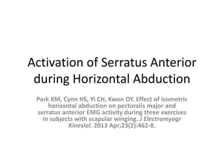 Activation of Serratus Anterior
during Horizontal Abduction
Park KM, Cynn HS, Yi CH, Kwon OY. Effect of isometric
horizontal abduction on pectoralis major and
serratus anterior EMG activity during three exercises
in subjects with scapular winging. J Electromyogr
Kinesiol. 2013 Apr;23(2):462-8.
 