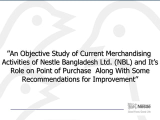 ’’ An Objective Study of Current Merchandising  Activities of Nestle Bangladesh Ltd. (NBL) and It’s Role on Point of Purchase  Along With Some Recommendations for Improvement’’ 
