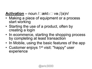 Activation – noun /ˌ  æktɪˌve  ɪʃ(ə)n/
• Making a piece of equipment or a process
  start working
• Starting the use of a product, often by
  creating a login
• In ecommerce, starting the shopping process
  by completing at least transaction
• In Mobile, using the basic features of the app
• Customer enjoys 1st visit: "happy" user
  experience


                   @eric3000
 
