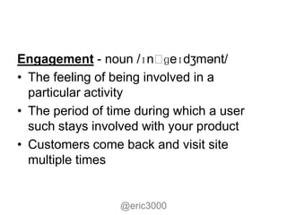 Engagement - noun /ɪnˌ     ɡeɪdʒmənt/
• The feeling of being involved in a
  particular activity
• The period of time during which a user
  such stays involved with your product
• Customers come back and visit site
  multiple times


                  @eric3000
 