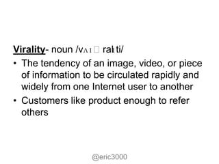 ɪ
Virality- noun /vʌɪˌral ti/
• The tendency of an image, video, or piece
  of information to be circulated rapidly and
  widely from one Internet user to another
• Customers like product enough to refer
  others



                  @eric3000
 