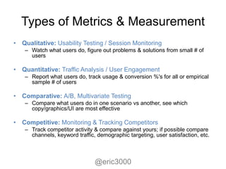 Types of Metrics & Measurement
• Qualitative: Usability Testing / Session Monitoring
    – Watch what users do, figure out problems & solutions from small # of
      users

• Quantitative: Traffic Analysis / User Engagement
    – Report what users do, track usage & conversion %'s for all or empirical
      sample # of users

• Comparative: A/B, Multivariate Testing
    – Compare what users do in one scenario vs another, see which
      copy/graphics/UI are most effective

• Competitive: Monitoring & Tracking Competitors
    – Track competitor activity & compare against yours; if possible compare
      channels, keyword traffic, demographic targeting, user satisfaction, etc.



                                @eric3000
 