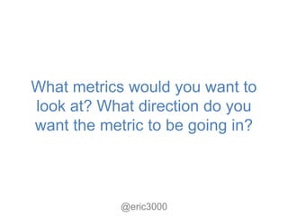 What metrics would you want to
look at? What direction do you
want the metric to be going in?



            @eric3000
 