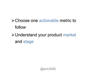 Choose one actionable metric to
 follow
Understand your product market
 and stage




              @eric3000
 