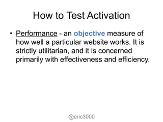How to Test Activation
• Performance - an objective measure of
  how well a particular website works. It is
  strictly utilitarian, and it is concerned
  primarily with effectiveness and efficiency.




                   @eric3000
 