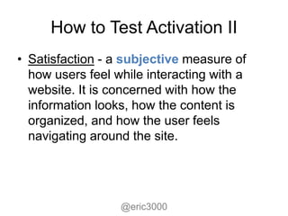 How to Test Activation II
• Satisfaction - a subjective measure of
  how users feel while interacting with a
  website. It is concerned with how the
  information looks, how the content is
  organized, and how the user feels
  navigating around the site.




                  @eric3000
 