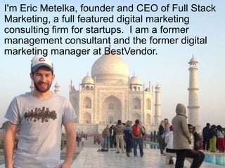 I'm Eric Metelka, founder and CEO of Full Stack
Marketing, a full featured digital marketing
consulting firm for startups. I am a former
management consultant and the former digital
marketing manager at BestVendor.




                    @eric3000
 