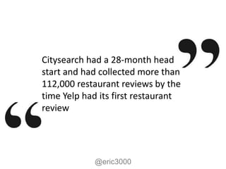 Citysearch had a 28-month head
start and had collected more than
112,000 restaurant reviews by the
time Yelp had its first restaurant
review




            @eric3000
 