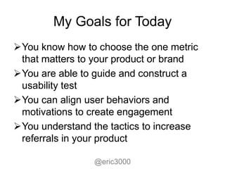 My Goals for Today
You know how to choose the one metric
 that matters to your product or brand
You are able to guide and construct a
 usability test
You can align user behaviors and
 motivations to create engagement
You understand the tactics to increase
 referrals in your product

                 @eric3000
 
