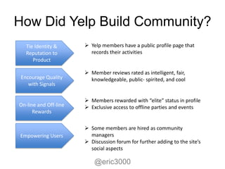 How Did Yelp Build Community?
   Tie Identity &       Yelp members have a public profile page that
   Reputation to         records their activities
      Product

                        Member reviews rated as intelligent, fair,
 Encourage Quality       knowledgeable, public- spirited, and cool
    with Signals

                        Members rewarded with “elite” status in profile
On-line and Off-line    Exclusive access to offline parties and events
      Rewards

                        Some members are hired as community
Empowering Users         managers
                        Discussion forum for further adding to the site’s
                         social aspects

                           @eric3000
 