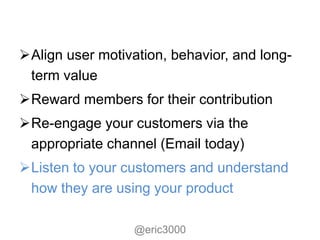 Align user motivation, behavior, and long-
 term value
Reward members for their contribution
Re-engage your customers via the
 appropriate channel (Email today)
Listen to your customers and understand
 how they are using your product

                  @eric3000
 